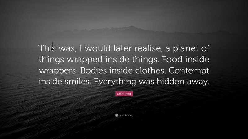 Matt Haig Quote: “This was, I would later realise, a planet of things wrapped inside things. Food inside wrappers. Bodies inside clothes. Contempt inside smiles. Everything was hidden away.”
