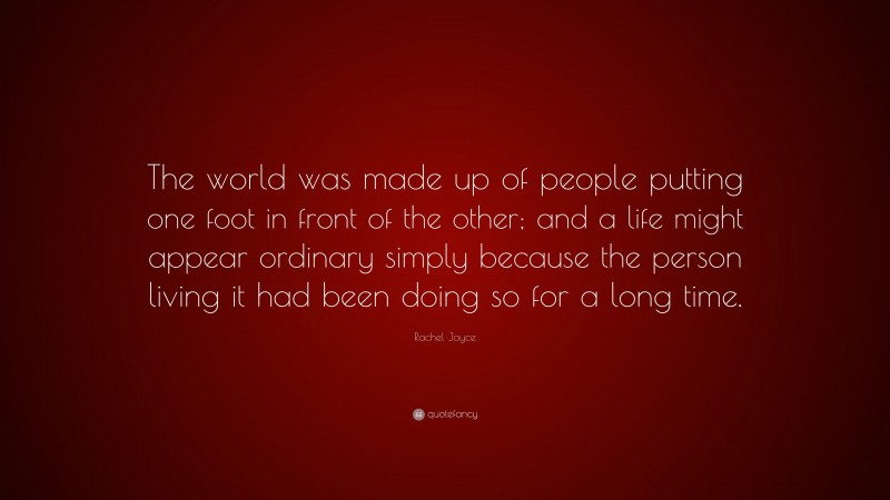 Rachel Joyce Quote: “The world was made up of people putting one foot in front of the other; and a life might appear ordinary simply because the person living it had been doing so for a long time.”
