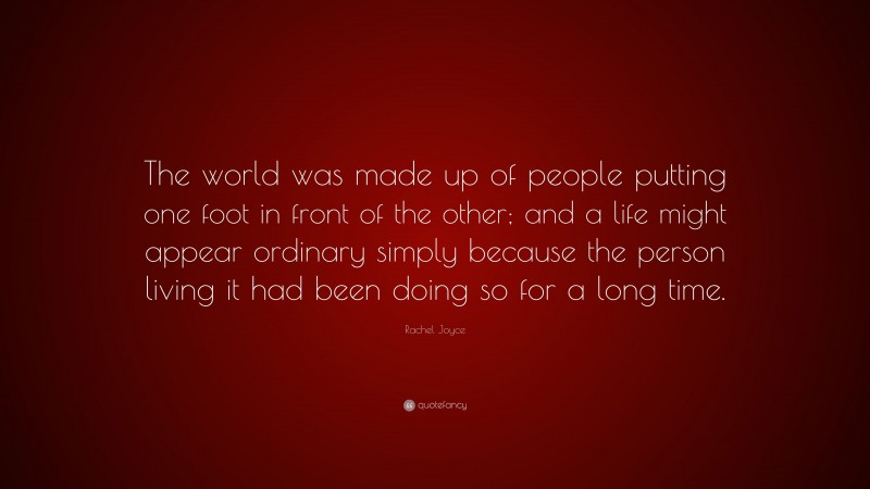 Rachel Joyce Quote: “The world was made up of people putting one foot in front of the other; and a life might appear ordinary simply because the person living it had been doing so for a long time.”