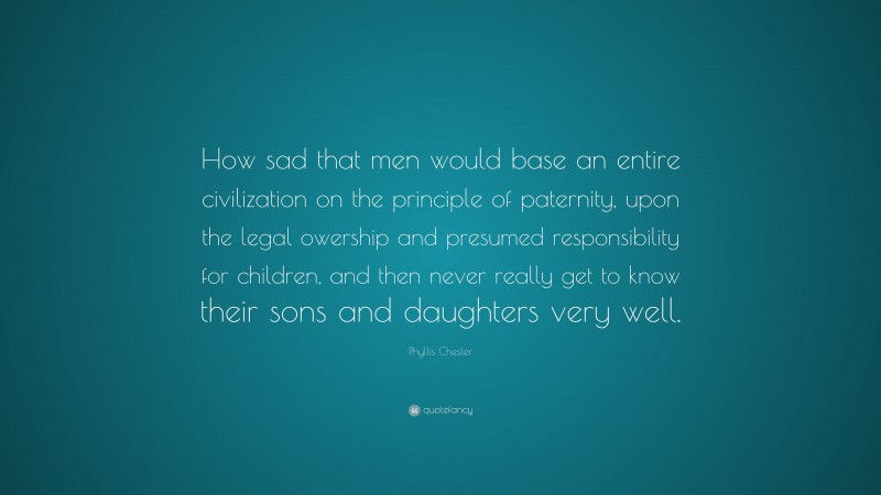 Phyllis Chesler Quote: “How sad that men would base an entire civilization on the principle of paternity, upon the legal owership and presumed responsibility for children, and then never really get to know their sons and daughters very well.”