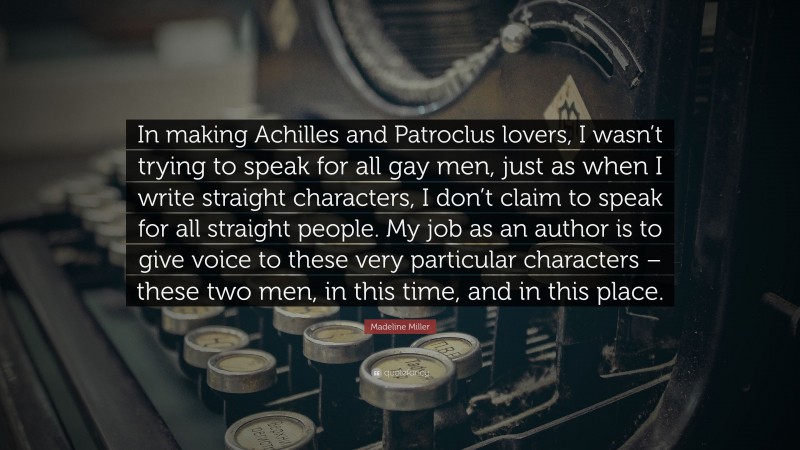 Madeline Miller Quote: “In making Achilles and Patroclus lovers, I wasn’t trying to speak for all gay men, just as when I write straight characters, I don’t claim to speak for all straight people. My job as an author is to give voice to these very particular characters – these two men, in this time, and in this place.”