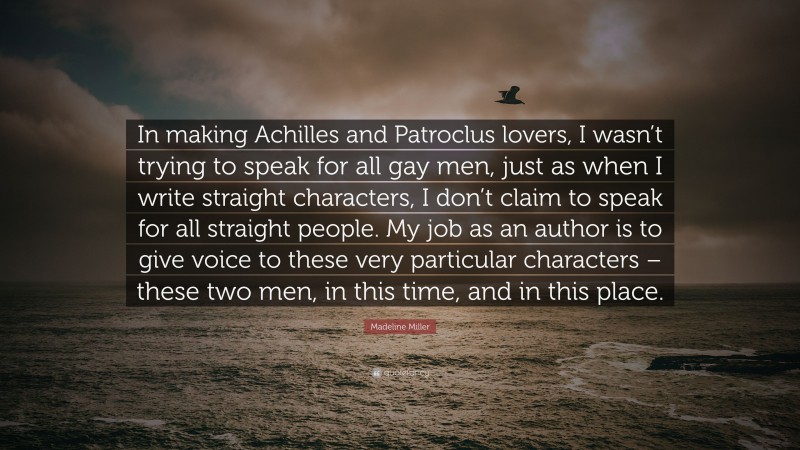 Madeline Miller Quote: “In making Achilles and Patroclus lovers, I wasn’t trying to speak for all gay men, just as when I write straight characters, I don’t claim to speak for all straight people. My job as an author is to give voice to these very particular characters – these two men, in this time, and in this place.”