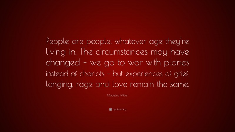Madeline Miller Quote: “People are people, whatever age they’re living in. The circumstances may have changed – we go to war with planes instead of chariots – but experiences of grief, longing, rage and love remain the same.”