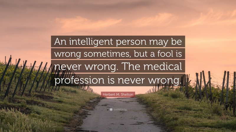 Herbert M. Shelton Quote: “An intelligent person may be wrong sometimes, but a fool is never wrong. The medical profession is never wrong.”