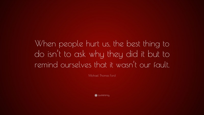 Michael Thomas Ford Quote: “When people hurt us, the best thing to do isn’t to ask why they did it but to remind ourselves that it wasn’t our fault.”