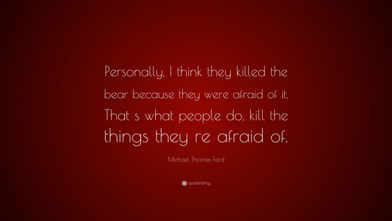 Michael Thomas Ford Quote: “Personally, I think they killed the bear because they were afraid of it. That s what people do, kill the things they re afraid of.”