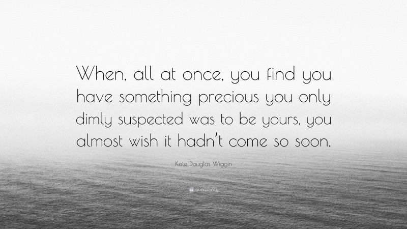 Kate Douglas Wiggin Quote: “When, all at once, you find you have something precious you only dimly suspected was to be yours, you almost wish it hadn’t come so soon.”