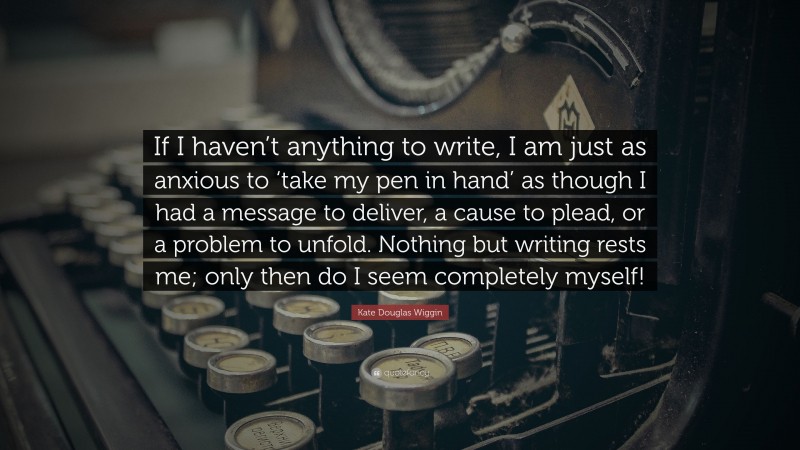 Kate Douglas Wiggin Quote: “If I haven’t anything to write, I am just as anxious to ‘take my pen in hand’ as though I had a message to deliver, a cause to plead, or a problem to unfold. Nothing but writing rests me; only then do I seem completely myself!”