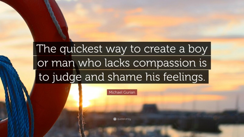 Michael Gurian Quote: “The quickest way to create a boy or man who lacks compassion is to judge and shame his feelings.”