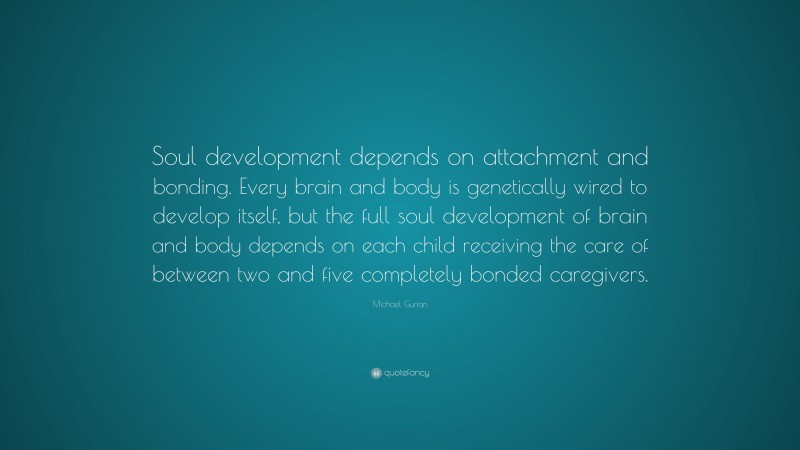 Michael Gurian Quote: “Soul development depends on attachment and bonding. Every brain and body is genetically wired to develop itself, but the full soul development of brain and body depends on each child receiving the care of between two and five completely bonded caregivers.”