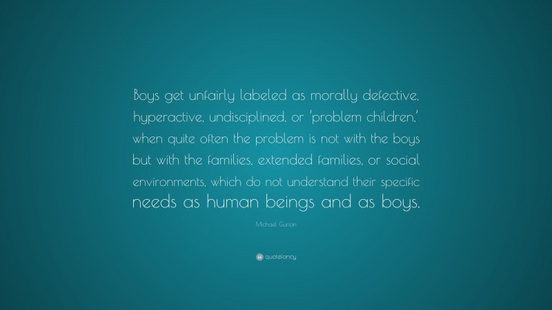 Michael Gurian Quote: “Boys get unfairly labeled as morally defective, hyperactive, undisciplined, or ‘problem children,’ when quite often the problem is not with the boys but with the families, extended families, or social environments, which do not understand their specific needs as human beings and as boys.”