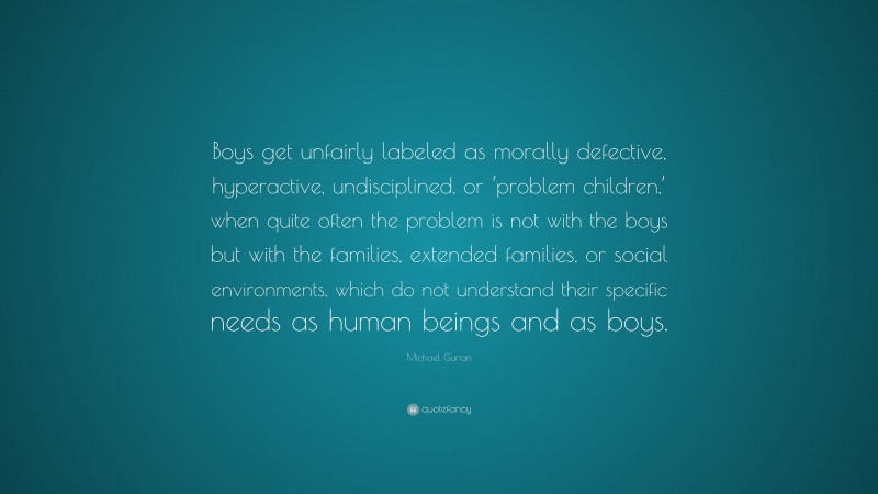 Michael Gurian Quote: “Boys get unfairly labeled as morally defective, hyperactive, undisciplined, or ‘problem children,’ when quite often the problem is not with the boys but with the families, extended families, or social environments, which do not understand their specific needs as human beings and as boys.”