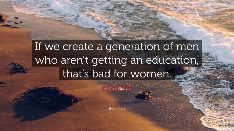 Michael Gurian Quote: “If we create a generation of men who aren’t getting an education, that’s bad for women.”