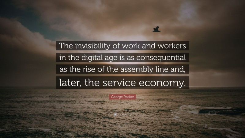George Packer Quote: “The invisibility of work and workers in the digital age is as consequential as the rise of the assembly line and, later, the service economy.”