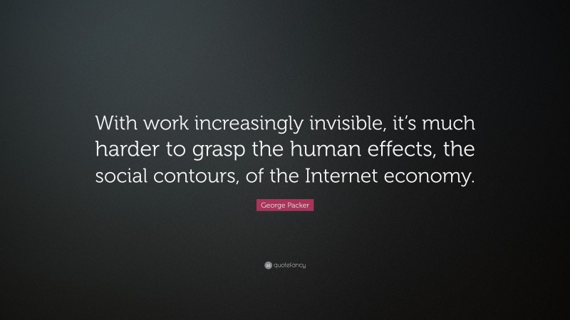 George Packer Quote: “With work increasingly invisible, it’s much harder to grasp the human effects, the social contours, of the Internet economy.”