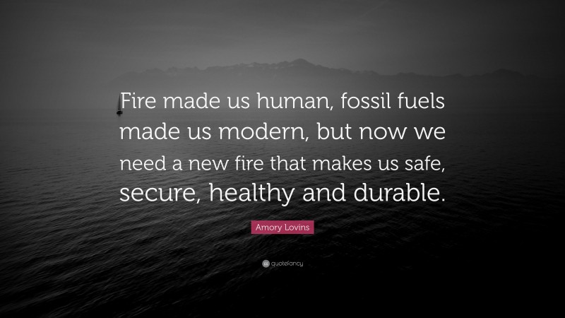 Amory Lovins Quote: “Fire made us human, fossil fuels made us modern, but now we need a new fire that makes us safe, secure, healthy and durable.”