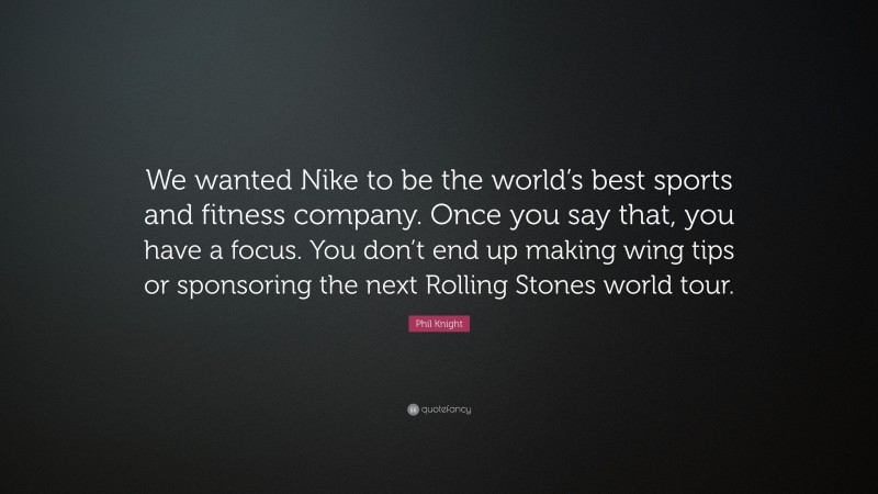 Phil Knight Quote: “We wanted Nike to be the world’s best sports and fitness company. Once you say that, you have a focus. You don’t end up making wing tips or sponsoring the next Rolling Stones world tour.”