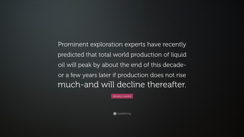 Amory Lovins Quote: “Prominent exploration experts have recently predicted that total world production of liquid oil will peak by about the end of this decade-or a few years later if production does not rise much-and will decline thereafter.”