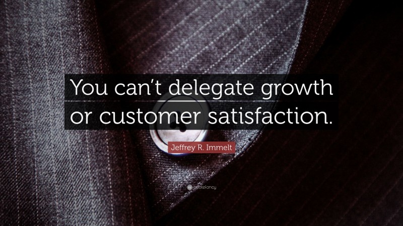 Jeffrey R. Immelt Quote: “You can’t delegate growth or customer satisfaction.”