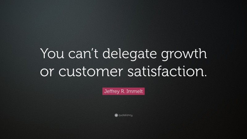 Jeffrey R. Immelt Quote: “You can’t delegate growth or customer satisfaction.”