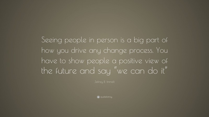 Jeffrey R. Immelt Quote: “Seeing people in person is a big part of how you drive any change process. You have to show people a positive view of the future and say “we can do it””