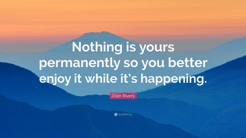 Joan Rivers Quote: “Nothing is yours permanently so you better enjoy it while it’s happening.”