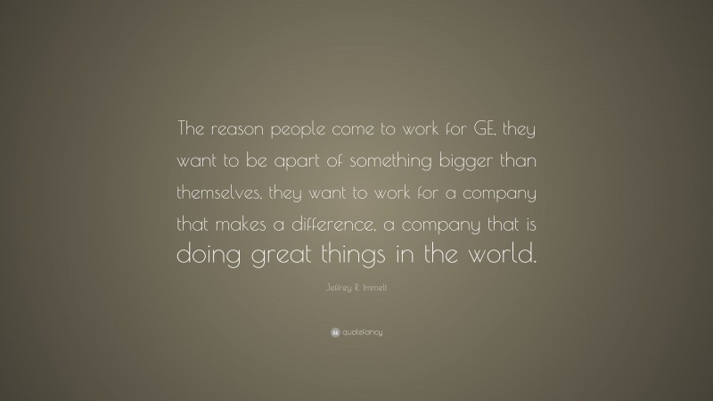 Jeffrey R. Immelt Quote: “The reason people come to work for GE, they want to be apart of something bigger than themselves, they want to work for a company that makes a difference, a company that is doing great things in the world.”