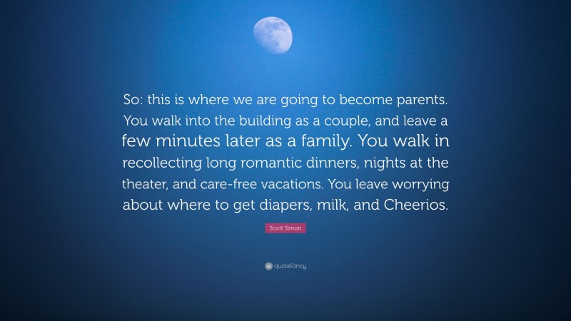 Scott Simon Quote: “So: this is where we are going to become parents. You walk into the building as a couple, and leave a few minutes later as a family. You walk in recollecting long romantic dinners, nights at the theater, and care-free vacations. You leave worrying about where to get diapers, milk, and Cheerios.”