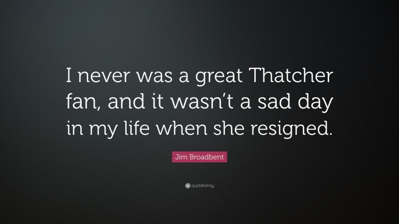 Jim Broadbent Quote: “I never was a great Thatcher fan, and it wasn’t a sad day in my life when she resigned.”