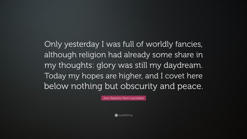 Jean-Baptiste Henri Lacordaire Quote: “Only yesterday I was full of worldly fancies, although religion had already some share in my thoughts: glory was still my daydream. Today my hopes are higher, and I covet here below nothing but obscurity and peace.”
