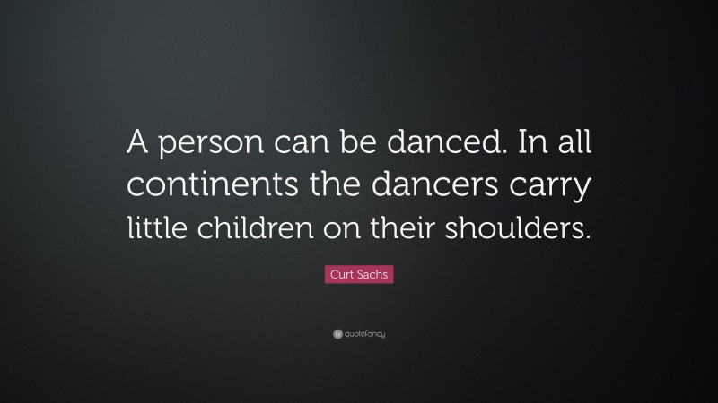 Curt Sachs Quote: “A person can be danced. In all continents the dancers carry little children on their shoulders.”