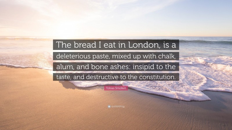 Tobias Smollett Quote: “The bread I eat in London, is a deleterious paste, mixed up with chalk, alum, and bone ashes: insipid to the taste, and destructive to the constitution.”