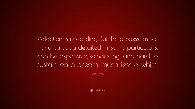 Scott Simon Quote: “Adoption is rewarding. But the process, as we have already detailed in some particulars, can be expensive, exhausting, and hard to sustain on a dream, much less a whim.”