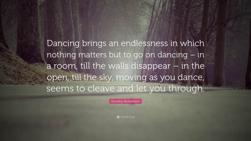 Dorothy Richardson Quote: “Dancing brings an endlessness in which nothing matters but to go on dancing – in a room, till the walls disappear – in the open, till the sky, moving as you dance, seems to cleave and let you through.”