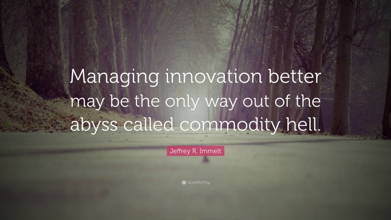 Jeffrey R. Immelt Quote: “Managing innovation better may be the only way out of the abyss called commodity hell.”