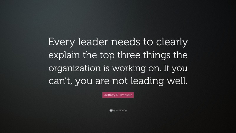 Jeffrey R. Immelt Quote: “Every leader needs to clearly explain the top three things the organization is working on. If you can’t, you are not leading well.”