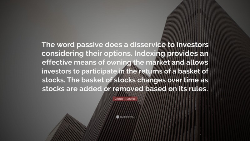 Charles R. Schwab Quote: “The word passive does a disservice to investors considering their options. Indexing provides an effective means of owning the market and allows investors to participate in the returns of a basket of stocks. The basket of stocks changes over time as stocks are added or removed based on its rules.”