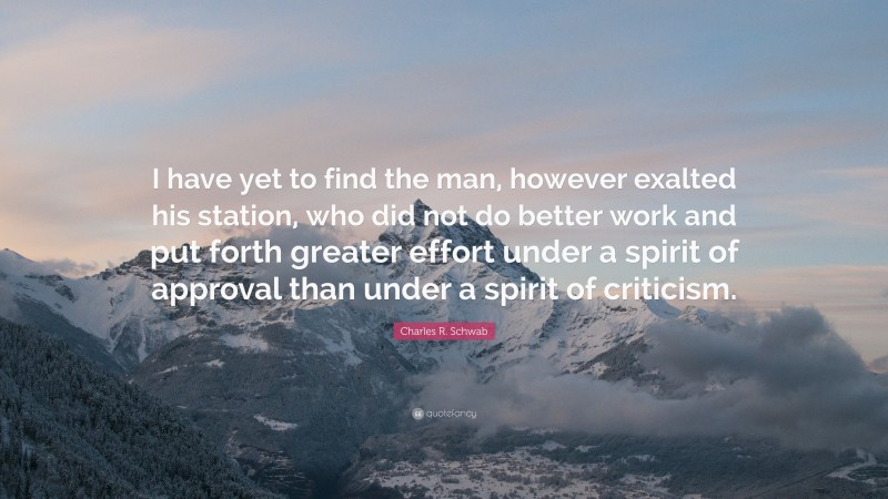 Charles R. Schwab Quote: “I have yet to find the man, however exalted his station, who did not do better work and put forth greater effort under a spirit of approval than under a spirit of criticism.”