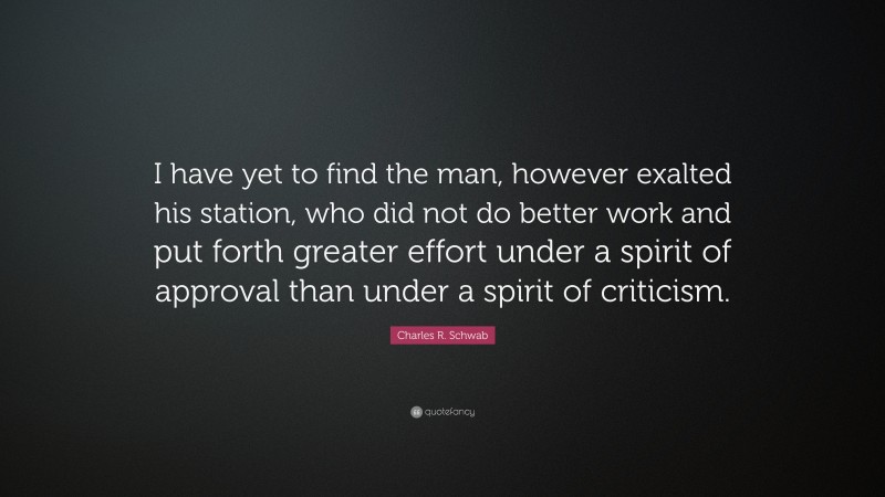 Charles R. Schwab Quote: “I have yet to find the man, however exalted his station, who did not do better work and put forth greater effort under a spirit of approval than under a spirit of criticism.”