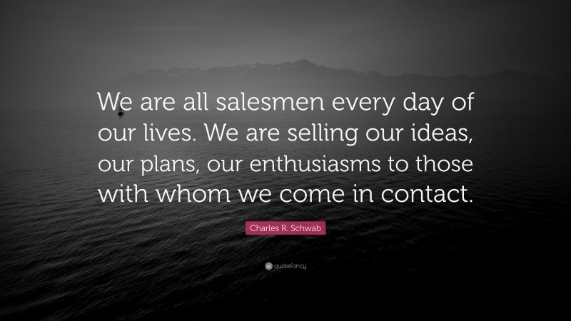 Charles R. Schwab Quote: “We are all salesmen every day of our lives. We are selling our ideas, our plans, our enthusiasms to those with whom we come in contact.”