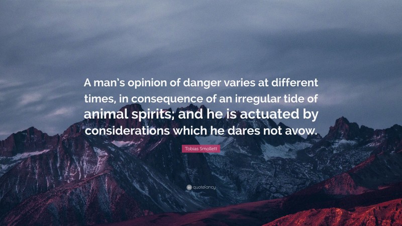 Tobias Smollett Quote: “A man’s opinion of danger varies at different times, in consequence of an irregular tide of animal spirits; and he is actuated by considerations which he dares not avow.”