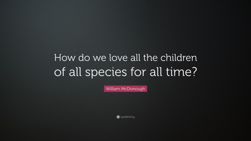 William McDonough Quote: “How do we love all the children of all species for all time?”