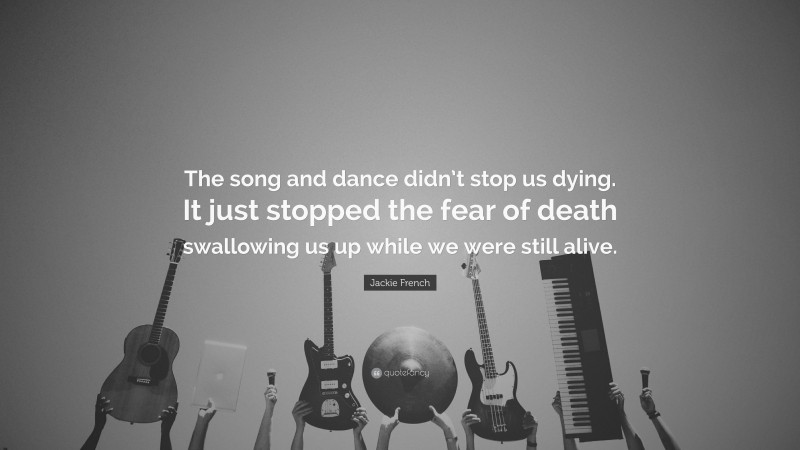 Jackie French Quote: “The song and dance didn’t stop us dying. It just stopped the fear of death swallowing us up while we were still alive.”