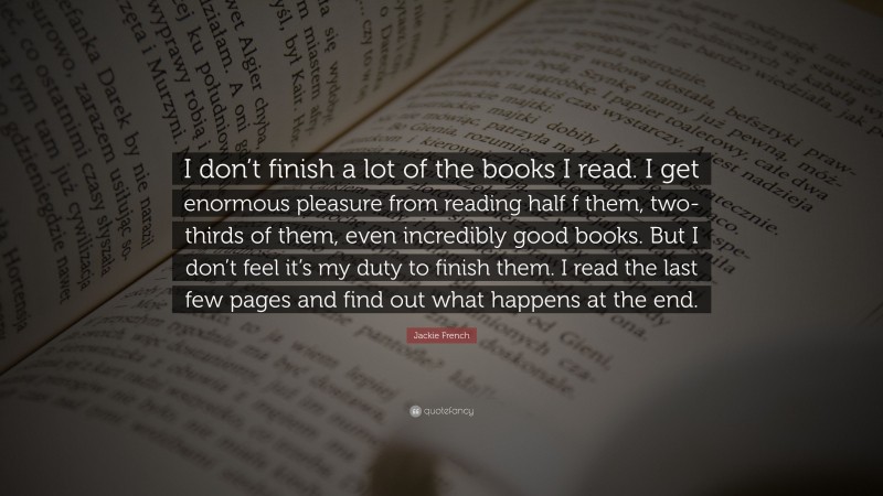 Jackie French Quote: “I don’t finish a lot of the books I read. I get enormous pleasure from reading half f them, two-thirds of them, even incredibly good books. But I don’t feel it’s my duty to finish them. I read the last few pages and find out what happens at the end.”