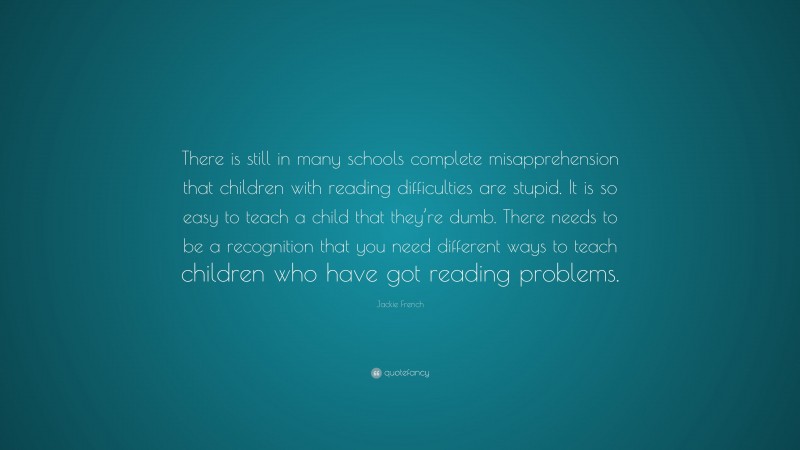 Jackie French Quote: “There is still in many schools complete misapprehension that children with reading difficulties are stupid. It is so easy to teach a child that they’re dumb. There needs to be a recognition that you need different ways to teach children who have got reading problems.”
