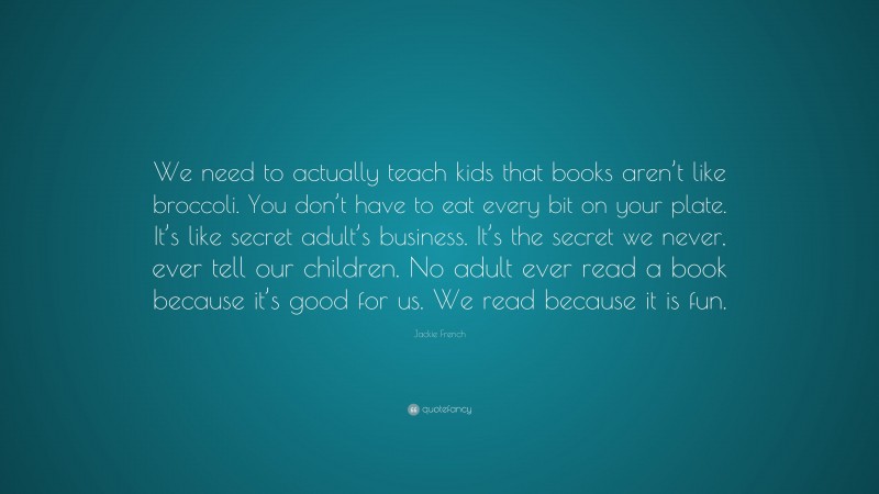 Jackie French Quote: “We need to actually teach kids that books aren’t like broccoli. You don’t have to eat every bit on your plate. It’s like secret adult’s business. It’s the secret we never, ever tell our children. No adult ever read a book because it’s good for us. We read because it is fun.”