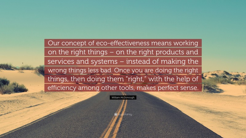 William McDonough Quote: “Our concept of eco-effectiveness means working on the right things – on the right products and services and systems – instead of making the wrong things less bad. Once you are doing the right things, then doing them “right,” with the help of efficiency among other tools, makes perfect sense.”