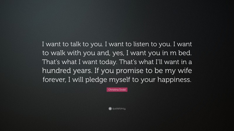 Christina Dodd Quote: “I want to talk to you. I want to listen to you. I want to walk with you and, yes, I want you in m bed. That’s what I want today. That’s what I’ll want in a hundred years. If you promise to be my wife forever, I will pledge myself to your happiness.”
