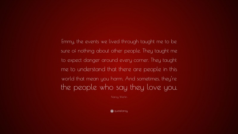 Nancy Werlin Quote: “Emmy, the events we lived through taught me to be sure of nothing about other people. They taught me to expect danger around every corner. They taught me to understand that there are people in this world that mean you harm, And sometimes, they’re the people who say they love you.”