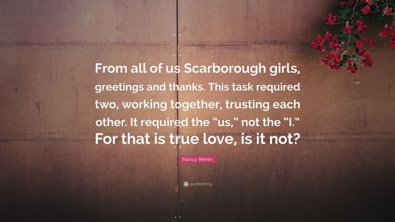 Nancy Werlin Quote: “From all of us Scarborough girls, greetings and thanks. This task required two, working together, trusting each other. It required the “us,” not the “I.” For that is true love, is it not?”
